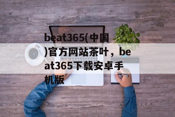 beat365(中国)官方网站茶叶，beat365下载安卓手机版