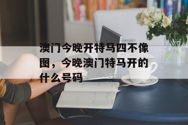 澳门今晚开特马四不像图，今晚澳门特马开的什么号码